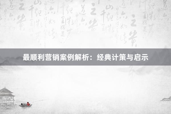 最顺利营销案例解析：经典计策与启示